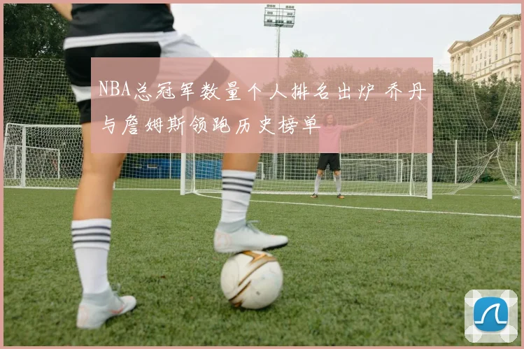 NBA总冠军数量个人排名出炉 乔丹与詹姆斯领跑历史榜单